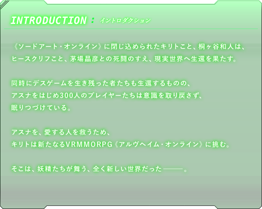 イントロダクション　《ソードアート・オンライン》に閉じ込められたキリトこと、桐ヶ谷和人は、ヒースクリフこと、茅場晶彦との死闘のすえ、現実世界へ生還を果たす。同時にデスゲームを生き残った者たちも生還するものの、アスナをはじめ300人のプレイヤーたちは意識を取り戻さず、眠りつづけている。アスナを、愛する人を救うため、キリトは新たなるVRMMORPG《アルヴヘイム・オンライン》に挑む。そこは、妖精たちが舞う、全く新しい世界だった－－－。