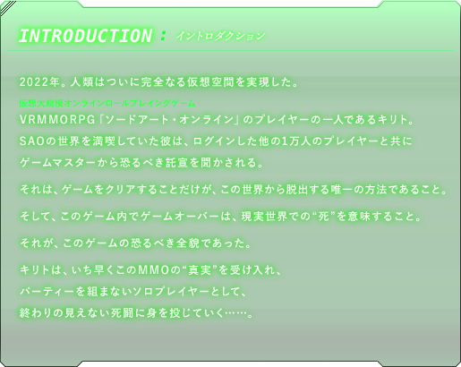 イントロダクション　2022年。人類はついに完全なる仮想空間を実現した。VRMMORPG（仮想大規模オンラインロールプレイングゲーム とルビ）「ソードアート・オンライン」のプレイヤーの一人であるキリト。SAOの世界を満喫していた彼は、ログインした他の1万人のプレイヤーと共にゲームマスターから恐るべき託宣を聞かされる。それは、ゲームをクリアすることだけが、この世界から脱出する唯一の方法であること。そして、このゲーム内でゲームオーバーは、現実世界での"死"を意味すること。、それが、このゲームの恐るべき全貌であった。キリトは、いち早くこのMMOの"真実"を受け入れ、パーティーを組まないソロプレイヤーとして、終わりの見えない死闘に身を投じていく……。