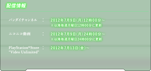 ■配信情報　バンダイチャンネル：2012年7月9日(月)12時00分〜※以降毎週月曜日12時00分に更新／ニコニコ動画　2012年7月9日(月)24時00分〜※以降毎週月曜日24時00分に更新／PlayStation(R)Store"Video Unlimited"2012年7月13日(金)