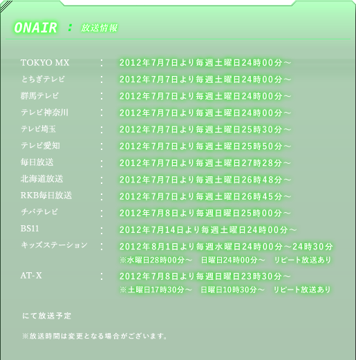 ■放送情報　TOKYO MX：7月7日より毎週土曜日24時〜／とちぎテレビ：7月7日より毎週土曜日24時〜／群馬テレビ：7月7日より毎週土曜日24時〜／テレビ神奈川：7月7日より毎週土曜日24時〜／テレビ埼玉：7月7日より毎週土曜日25時30分〜／テレビ愛知：7月7日より毎週土曜日25時50分〜／毎日放送：7月7日より毎週土曜日27時28分〜／北海道放送：7月7日より毎週土曜日26時48分〜／RKB毎日放送：7月7日より毎週土曜日26時45分〜／チバテレビ：7月8日より毎週日曜日25時〜／BS11：7月14日より毎週土曜日24時00分〜／キッズステーション：2012年8月1日より毎週水曜	24時00分〜24時30分　※水曜日28時00分〜　日曜日24時00分〜　リピート放送あり／AT-X：7月8日より毎週日曜23時30分〜／※土曜日17時30分〜　日曜日10時30分〜　リピート放送あり　にて放送予定　キッズステーションでも放送予定　※放送時間は変更となる場合がございます。