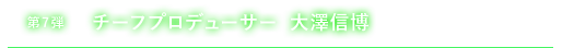 第7弾 チーフプロデューサー　大澤信博